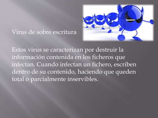Virus de sobre escritura
Estos virus se caracterizan por destruir la
información contenida en los ficheros que
infectan. Cuando infectan un fichero, escriben
dentro de su contenido, haciendo que queden
total o parcialmente inservibles.
 