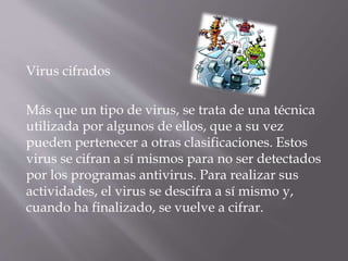 Virus cifrados
Más que un tipo de virus, se trata de una técnica
utilizada por algunos de ellos, que a su vez
pueden pertenecer a otras clasificaciones. Estos
virus se cifran a sí mismos para no ser detectados
por los programas antivirus. Para realizar sus
actividades, el virus se descifra a sí mismo y,
cuando ha finalizado, se vuelve a cifrar.
 