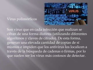 Virus polimórficos
Son virus que en cada infección que realizan se
cifran de una forma distinta (utilizando diferentes
algoritmos y claves de cifrado). De esta forma,
generan una elevada cantidad de copias de sí
mismos e impiden que los antivirus los localicen a
través de la búsqueda de cadenas o firmas, por lo
que suelen ser los virus más costosos de detectar.
 