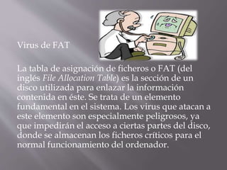 Virus de FAT
La tabla de asignación de ficheros o FAT (del
inglés File Allocation Table) es la sección de un
disco utilizada para enlazar la información
contenida en éste. Se trata de un elemento
fundamental en el sistema. Los virus que atacan a
este elemento son especialmente peligrosos, ya
que impedirán el acceso a ciertas partes del disco,
donde se almacenan los ficheros críticos para el
normal funcionamiento del ordenador.
 