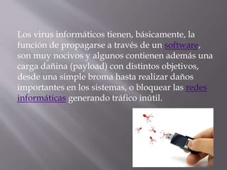 Los virus informáticos tienen, básicamente, la
función de propagarse a través de un software,
son muy nocivos y algunos contienen además una
carga dañina (payload) con distintos objetivos,
desde una simple broma hasta realizar daños
importantes en los sistemas, o bloquear las redes
informáticas generando tráfico inútil.
 