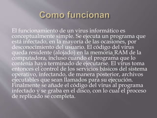 El funcionamiento de un virus informático es
conceptualmente simple. Se ejecuta un programa que
está infectado, en la mayoría de las ocasiones, por
desconocimiento del usuario. El código del virus
queda residente (alojado) en la memoria RAM de la
computadora, incluso cuando el programa que lo
contenía haya terminado de ejecutarse. El virus toma
entonces el control de los servicios básicos del sistema
operativo, infectando, de manera posterior, archivos
ejecutables que sean llamados para su ejecución.
Finalmente se añade el código del virus al programa
infectado y se graba en el disco, con lo cual el proceso
de replicado se completa.
 