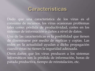 Dado que una característica de los virus es el
consumo de recursos, los virus ocasionan problemas
tales como: pérdida de productividad, cortes en los
sistemas de información o daños a nivel de datos.
Una de las características es la posibilidad que tienen
de diseminarse por medio de replicas y copias. Las
redes en la actualidad ayudan a dicha propagación
cuando éstas no tienen la seguridad adecuada.
Otros daños que los virus producen a los sistemas
informáticos son la pérdida de información, horas de
parada productiva, tiempo de reinstalación, etc.
 