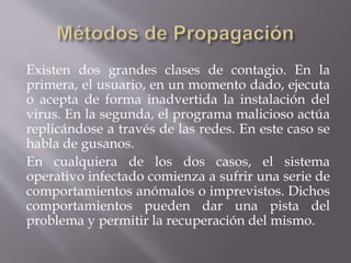 Existen dos grandes clases de contagio. En la
primera, el usuario, en un momento dado, ejecuta
o acepta de forma inadvertida la instalación del
virus. En la segunda, el programa malicioso actúa
replicándose a través de las redes. En este caso se
habla de gusanos.
En cualquiera de los dos casos, el sistema
operativo infectado comienza a sufrir una serie de
comportamientos anómalos o imprevistos. Dichos
comportamientos pueden dar una pista del
problema y permitir la recuperación del mismo.
 