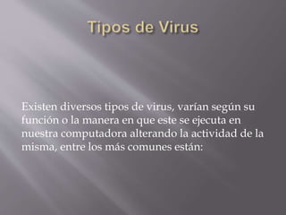 Existen diversos tipos de virus, varían según su
función o la manera en que este se ejecuta en
nuestra computadora alterando la actividad de la
misma, entre los más comunes están:
 