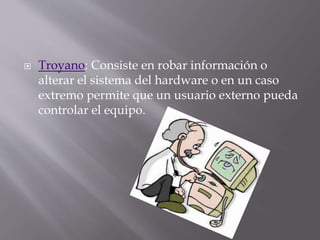  Troyano: Consiste en robar información o
alterar el sistema del hardware o en un caso
extremo permite que un usuario externo pueda
controlar el equipo.
 