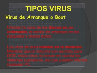 Virus de Arranque o Boot
Infectan la zona de los discos en un
ordenador, el sector de arranque en los
disquetes y discos duros.
Los virus de boot residen en la memoria.
Mientras que la mayoría son escritos para
DOS, estos virus no toman en cuenta los
sistemas operativos, así que pueden infectar
cualquier PC.
 