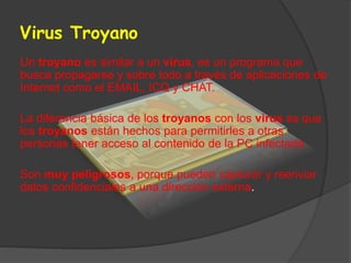 Virus Troyano
Un troyano es similar a un virus, es un programa que
busca propagarse y sobre todo a través de aplicaciones de
Internet como el EMAIL, ICQ y CHAT.
La diferencia básica de los troyanos con los virus es que
los troyanos están hechos para permitirles a otras
personas tener acceso al contenido de la PC infectada
Son muy peligrosos, porque pueden capturar y reenviar
datos confidenciales a una dirección externa.
 