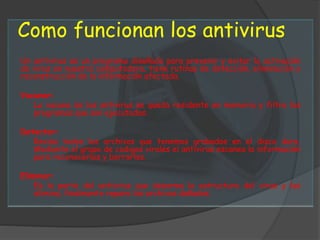 Como funcionan los antivirus
Un antivirus es un programa diseñado para prevenir y evitar la activación
de virus en nuestra computadora, tiene rutinas de detección, eliminación y
reconstrucción de la información afectada.
Vacunar:
La vacuna de los antivirus se queda residente en memoria y filtra los
programas que son ejecutados.
Detectar:
Revisa todos los archivos que tenemos grabados en el disco duro.
Mediante el grupo de codigos virales el antivirus escanea la información
para reconocerlos y borrarlos.
Eliminar:
Es la parte del antivirus que desarma la estructura del virus y las
elimina, finalmente repara los archivos dañados.
 