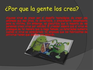 ¿Por que la gente los crea?
Algunos virus se crean por el desafío tecnológico de crear una
amenaza que sea única, no detectable, o simplemente devastadora
para su víctima. Sin embargo, es discutible que la mayoría de las
personas crean virus por vanidad. El creador espera que el virus se
propague de tal manera que le haga famoso. La notoriedad aumenta
cuando el virus es considerado tal amenaza que los fabricantes de
antivirus tienen que diseñar una solución.
Algunos virus se crean por el desafío tecnológico de crear una
amenaza que sea única, no detectable, o simplemente devastadora
para su víctima. Sin embargo, es discutible que la mayoría de las
personas crean virus por vanidad. El creador espera que el virus se
propague de tal manera que le haga famoso. La notoriedad aumenta
cuando el virus es considerado tal amenaza que los fabricantes de
antivirus tienen que diseñar una solución.
 