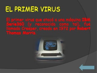 EL PRIMER VIRUS
El primer virus que atacó a una máquina IBM
Serie360 (y reconocido como tal), fue
llamado Creeper, creado en 1972 por Robert
Thomas Morris.
EL PRIMER VIRUS
El primer virus que atacó a una máquina IBM
Serie360 (y reconocido como tal), fue
llamado Creeper, creado en 1972 por Robert
Thomas Morris.
 