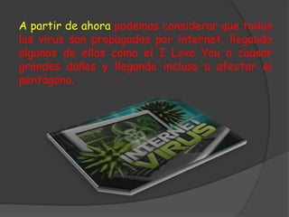 A partir de ahora podemos considerar que todos
los virus son propagados por internet, llegando
algunos de ellos como el I Love You a causar
grandes daños y llegando incluso a afectar el
pentágono.
 