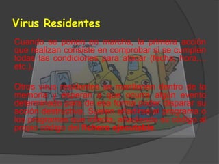 Virus Residentes
Cuando se ponen en marcha, la primera acción
que realizan consiste en comprobar si se cumplen
todas las condiciones para atacar (fecha, hora,...
etc.).
Otros virus residentes se mantienen dentro de la
memoria y esperan a que ocurra algún evento
determinado para de esa forma poder disparar su
acción destructiva. Suelen añadirse al programa o
los programas que infecta, añadiendo su código al
propio código del fichero ejecutable.
 