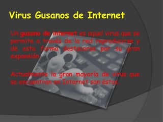 Virus Gusanos de Internet
Un gusano de internet es aquel virus que se
permite a través de la red reproducirse y
de esta forma destacarse por su gran
expansión.
Actualmente la gran mayoría de virus que
se encuentran en Internet son éstos.
 