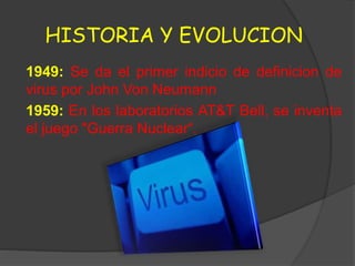 HISTORIA Y EVOLUCION
1949: Se da el primer indicio de definicion de
virus por John Von Neumann
1959: En los laboratorios AT&T Bell, se inventa
el juego "Guerra Nuclear“.
 