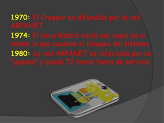 1970: El Creeper es difundido por la red
ARPANET
1974: El virus Rabbit hacía una copia de si
mismo lo que causava el bloqueo del sistema
1980: La red ARPANET es infectada por un
"gusano" y queda 72 horas fuera de servicio
 