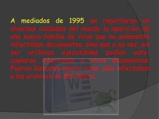 A mediados de 1995 se reportaron en
diversas ciudades del mundo la aparición de
una nueva familia de virus que no solamente
infectaban documentos, sino que a su vez, sin
ser archivos ejecutables podían auto-
copiarse infectando a otros documentos.
Fueron llamados macro virus, sólo infectaban
a los archivos de MS-Word.
 