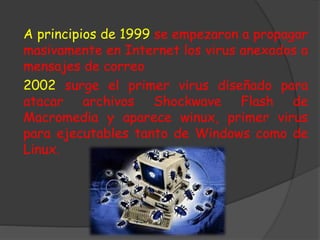 A principios de 1999 se empezaron a propagar
masivamente en Internet los virus anexados a
mensajes de correo
2002 surge el primer virus diseñado para
atacar archivos Shockwave Flash de
Macromedia y aparece winux, primer virus
para ejecutables tanto de Windows como de
Linux.
 