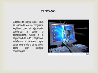 Caballo de Troya: este virus
se esconde en un programa
legítimo que, al ejecutarlo,
comienza a dañar la
computadora. Afecta a la
seguridad de la PC, dejándola
indefensa y también capta
datos que envía a otros sitios,
como por ejemplo
contraseñas.
TROYANO
 