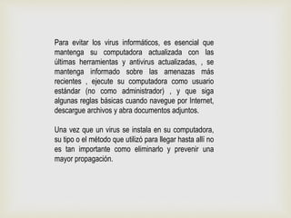 Para evitar los virus informáticos, es esencial que
mantenga su computadora actualizada con las
últimas herramientas y antivirus actualizadas, , se
mantenga informado sobre las amenazas más
recientes , ejecute su computadora como usuario
estándar (no como administrador) , y que siga
algunas reglas básicas cuando navegue por Internet,
descargue archivos y abra documentos adjuntos.
Una vez que un virus se instala en su computadora,
su tipo o el método que utilizó para llegar hasta allí no
es tan importante como eliminarlo y prevenir una
mayor propagación.
 