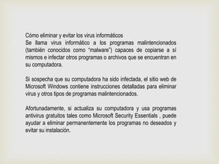 Cómo eliminar y evitar los virus informáticos
Se llama virus informático a los programas malintencionados
(también conocidos como “malware”) capaces de copiarse a sí
mismos e infectar otros programas o archivos que se encuentran en
su computadora.
Si sospecha que su computadora ha sido infectada, el sitio web de
Microsoft Windows contiene instrucciones detalladas para eliminar
virus y otros tipos de programas malintencionados.
Afortunadamente, si actualiza su computadora y usa programas
antivirus gratuitos tales como Microsoft Security Essentials , puede
ayudar a eliminar permanentemente los programas no deseados y
evitar su instalación.
 