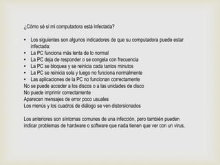 ¿Cómo sé si mi computadora está infectada?
• Los siguientes son algunos indicadores de que su computadora puede estar
infectada:
• La PC funciona más lenta de lo normal
• La PC deja de responder o se congela con frecuencia
• La PC se bloquea y se reinicia cada tantos minutos
• La PC se reinicia sola y luego no funciona normalmente
• Las aplicaciones de la PC no funcionan correctamente
No se puede acceder a los discos o a las unidades de disco
No puede imprimir correctamente
Aparecen mensajes de error poco usuales
Los menús y los cuadros de diálogo se ven distorsionados
Los anteriores son síntomas comunes de una infección, pero también pueden
indicar problemas de hardware o software que nada tienen que ver con un virus.
 