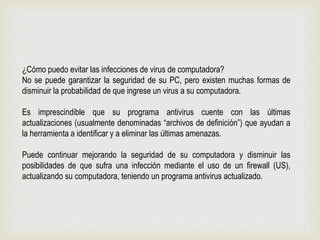 ¿Cómo puedo evitar las infecciones de virus de computadora?
No se puede garantizar la seguridad de su PC, pero existen muchas formas de
disminuir la probabilidad de que ingrese un virus a su computadora.
Es imprescindible que su programa antivirus cuente con las últimas
actualizaciones (usualmente denominadas “archivos de definición”) que ayudan a
la herramienta a identificar y a eliminar las últimas amenazas.
Puede continuar mejorando la seguridad de su computadora y disminuir las
posibilidades de que sufra una infección mediante el uso de un firewall (US),
actualizando su computadora, teniendo un programa antivirus actualizado.
 