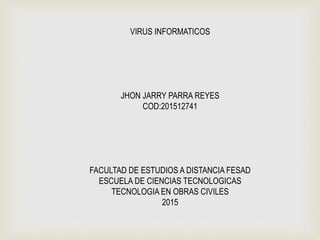 VIRUS INFORMATICOS
JHON JARRY PARRA REYES
COD:201512741
FACULTAD DE ESTUDIOS A DISTANCIA FESAD
ESCUELA DE CIENCIAS TECNOLOGICAS
TECNOLOGIA EN OBRAS CIVILES
2015
 