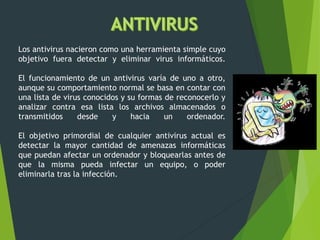 Los antivirus nacieron como una herramienta simple cuyo
objetivo fuera detectar y eliminar virus informáticos.
El funcionamiento de un antivirus varía de uno a otro,
aunque su comportamiento normal se basa en contar con
una lista de virus conocidos y su formas de reconocerlo y
analizar contra esa lista los archivos almacenados o
transmitidos desde y hacia un ordenador.
El objetivo primordial de cualquier antivirus actual es
detectar la mayor cantidad de amenazas informáticas
que puedan afectar un ordenador y bloquearlas antes de
que la misma pueda infectar un equipo, o poder
eliminarla tras la infección.
 