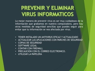 La mejor manera de prevenir virus es ser muy cuidadosos de la
información que grabamos en nuestra computadora, pero hay
otras medidas de seguridad sencillas que puedes seguir para
evitar que tu información se vea afectada por virus.
• TENER INSTALADO UN ANTIVIRUS EFICAZ Y ACTUALIZADO
• ACTUALIZAR LAS APLICACIONES CON PARCHES DE SEGURIDAD
• COPIAS DE SEGURIDAD
• SOFTWARE LEGAL
• CONTAR CON FIREWALL
• PRECAUCION CON EL CORREO ELECTRONICO.
• UTILIZAR LA PAPELERA
 