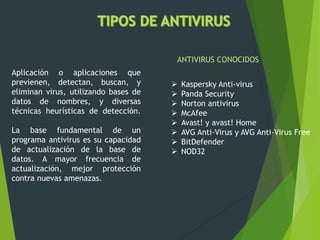 Aplicación o aplicaciones que
previenen, detectan, buscan, y
eliminan virus, utilizando bases de
datos de nombres, y diversas
técnicas heurísticas de detección.
La base fundamental de un
programa antivirus es su capacidad
de actualización de la base de
datos. A mayor frecuencia de
actualización, mejor protección
contra nuevas amenazas.
 Kaspersky Anti-virus
 Panda Security
 Norton antivirus
 McAfee
 Avast! y avast! Home
 AVG Anti-Virus y AVG Anti-Virus Free
 BitDefender
 NOD32
ANTIVIRUS CONOCIDOS
 