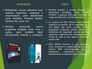  BitDefender provee ediciones para
usuarios hogareños, empresas y
corporaciones, para plataformas
como Windows, Windows Mobile,
Symbian OS, Linux, etc.
 Permite protección contra
programas malignos como virus y
espías, pero también tiene
herramientas firewall y antispam.
BITDEFENDER NOD32
 Permite analizar e incluso bloquear los
dispositivos extraíbles, como CD-ROM,
FireWire o puertos USB para minimizar el
riesgo de infección o pérdida de datos.
 La consola de ESET Remote Administrator
simplifica la gestión de la seguridad de la
red desde una única consola. Permite
programar y ejecutar análisis, actuar ante
incidentes de seguridad, aplicar políticas,
supervisar y gestionar las actualizaciones de
firmas en toda la red, generar informes y
mucho más.
 ESET NOD32 Antivirus 4 para estaciones
Linux incorpora la posibilidad de crear un
fichero RPM preconfigurado para la
instalación, compatible con otras
herramientas de distribución de software.
 
