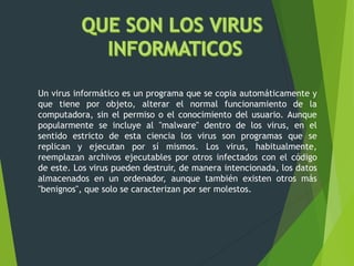 Un virus informático es un programa que se copia automáticamente y
que tiene por objeto, alterar el normal funcionamiento de la
computadora, sin el permiso o el conocimiento del usuario. Aunque
popularmente se incluye al "malware" dentro de los virus, en el
sentido estricto de esta ciencia los virus son programas que se
replican y ejecutan por sí mismos. Los virus, habitualmente,
reemplazan archivos ejecutables por otros infectados con el código
de este. Los virus pueden destruir, de manera intencionada, los datos
almacenados en un ordenador, aunque también existen otros más
"benignos", que solo se caracterizan por ser molestos.
 