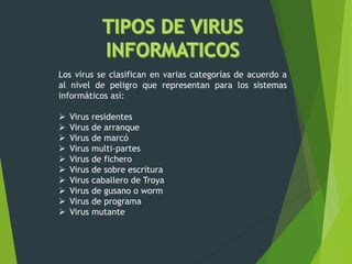 Los virus se clasifican en varias categorías de acuerdo a
al nivel de peligro que representan para los sistemas
informáticos así:
 Virus residentes
 Virus de arranque
 Virus de marcó
 Virus multi-partes
 Virus de fichero
 Virus de sobre escritura
 Virus caballero de Troya
 Virus de gusano o worm
 Virus de programa
 Virus mutante
 