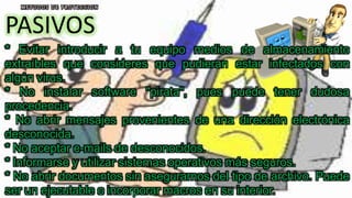 PASIVOS
* Evitar introducir a tu equipo medios de almacenamiento
extraíbles que consideres que pudieran estar infectados con
algún virus.
* No instalar software "pirata", pues puede tener dudosa
procedencia.
* No abrir mensajes provenientes de una dirección electrónica
desconocida.
* No aceptar e-mails de desconocidos.
* Informarse y utilizar sistemas operativos más seguros.
* No abrir documentos sin asegurarnos del tipo de archivo. Puede
ser un ejecutable o incorporar macros en su interior.
 