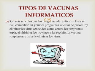  Son más sencillos que los programas de antivirus. Estos se
han convertido en grandes programas, además de prevenir y
eliminar los virus conocidos, actúa contra los programas
espía, el phishing, los troyanos o los rootkits. La vacuna
simplemente trata de eliminar los virus.
 