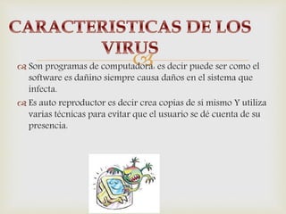  Son programas de computadora: es decir puede ser como el
software es dañino siempre causa daños en el sistema que
infecta.
 Es auto reproductor es decir crea copias de sí mismo Y utiliza
varias técnicas para evitar que el usuario se dé cuenta de su
presencia.
 