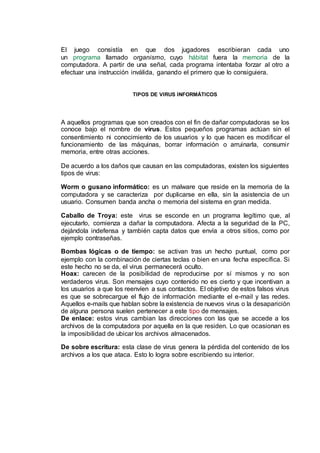El juego consistía en que dos jugadores escribieran cada uno
un programa llamado organismo, cuyo hábitat fuera la memoria de la
computadora. A partir de una señal, cada programa intentaba forzar al otro a
efectuar una instrucción inválida, ganando el primero que lo consiguiera.
TIPOS DE VIRUS INFORMÁTICOS
A aquellos programas que son creados con el fin de dañar computadoras se los
conoce bajo el nombre de virus. Estos pequeños programas actúan sin el
consentimiento ni conocimiento de los usuarios y lo que hacen es modificar el
funcionamiento de las máquinas, borrar información o arruinarla, consumir
memoria, entre otras acciones.
De acuerdo a los daños que causan en las computadoras, existen los siguientes
tipos de virus:
Worm o gusano informático: es un malware que reside en la memoria de la
computadora y se caracteriza por duplicarse en ella, sin la asistencia de un
usuario. Consumen banda ancha o memoria del sistema en gran medida.
Caballo de Troya: este virus se esconde en un programa legítimo que, al
ejecutarlo, comienza a dañar la computadora. Afecta a la seguridad de la PC,
dejándola indefensa y también capta datos que envía a otros sitios, como por
ejemplo contraseñas.
Bombas lógicas o de tiempo: se activan tras un hecho puntual, como por
ejemplo con la combinación de ciertas teclas o bien en una fecha específica. Si
este hecho no se da, el virus permanecerá oculto.
Hoax: carecen de la posibilidad de reproducirse por sí mismos y no son
verdaderos virus. Son mensajes cuyo contenido no es cierto y que incentivan a
los usuarios a que los reenvíen a sus contactos. El objetivo de estos falsos virus
es que se sobrecargue el flujo de información mediante el e-mail y las redes.
Aquellos e-mails que hablan sobre la existencia de nuevos virus o la desaparición
de alguna persona suelen pertenecer a este tipo de mensajes.
De enlace: estos virus cambian las direcciones con las que se accede a los
archivos de la computadora por aquella en la que residen. Lo que ocasionan es
la imposibilidad de ubicar los archivos almacenados.
De sobre escritura: esta clase de virus genera la pérdida del contenido de los
archivos a los que ataca. Esto lo logra sobre escribiendo su interior.
 