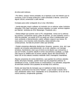 de sitios web dudosos.
- Por último, aunque menos probable, es si ingresas a una red intranet que no
conozcas o que no tenga protección y esté conectada a internet, como la de
alguna oficina, universidad o café internet.
Consejos para evitar contagiarte de un virus informático
- Jamás ejecutes ningún software sin revisarlo con un antivirus antes (incluidos
disquetes, CDs, flash memories, archivos adjuntos a e-mails, archivos bajados
por Internet, recibidos vía ICQ, Messenger, Facebook, etc.).
- Debes obligar que quienes usan tu PC, incluyéndote; revisa con tu antivirus
los archivos o programas nuevos antes de abrirlos. Un caso bastante común y
difícil de solventar, es cuando el PC es usado por niños o adolescentes que
viven probando e intercambiando cuánto software caiga en sus manos. En
esos casos, si no impones cierta disciplina, debes atenerte a las
consecuencias. Se trata de prevenir antes que lamentar.
- Existen programas altamente destructivos (troyanos, gusanos, virus, etc.) que
pueden ser enviados automáticamente vía e-mail, adjuntos a un mensaje
amistoso, haciéndonos creer que el mismo es de alguien que conocemos, y
que por lo tanto, el archivo adjunto lo envía esa persona o contacto. La regla
más segura es JAMÁS abrir el archivo adjunto alguno NO SOLICITADO, ni
hacer clic en los enlaces enviados mediante chat o mensajería instantánea.
Algunos programas de correo electrónico, que guardan los archivos adjuntos
dentro del propio mensaje, pueden hacer que los programas antivirus no
identifiquen el virus. Cuando borres un email dudoso o no solicitado, asegúrate
de eliminarlo también de la papelera de reciclaje de tu antivirus.
Existe una larga lista de mensajes que en realidad se tratan de bromas o
engaños, conocidos en la red como "hoaxes", y que circulan a través del e-
mail, advirtiendo sobre "virus" inexistentes en tu computadora. Si no son de tu
mismo antivirus, simplemente ignóralos.
 