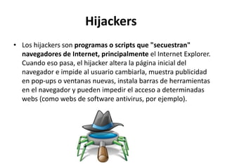 Hijackers
• Los hijackers son programas o scripts que "secuestran"
navegadores de Internet, principalmente el Internet Explorer.
Cuando eso pasa, el hijacker altera la página inicial del
navegador e impide al usuario cambiarla, muestra publicidad
en pop-ups o ventanas nuevas, instala barras de herramientas
en el navegador y pueden impedir el acceso a determinadas
webs (como webs de software antivirus, por ejemplo).
 