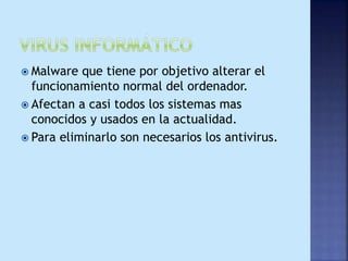  Malware que tiene por objetivo alterar el
funcionamiento normal del ordenador.
 Afectan a casi todos los sistemas mas
conocidos y usados en la actualidad.
 Para eliminarlo son necesarios los antivirus.
 