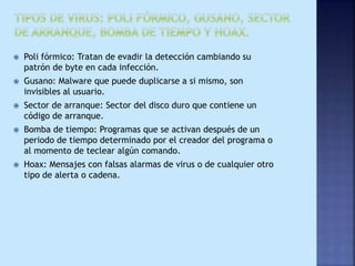  Poli fórmico: Tratan de evadir la detección cambiando su
patrón de byte en cada infección.
 Gusano: Malware que puede duplicarse a si mismo, son
invisibles al usuario.
 Sector de arranque: Sector del disco duro que contiene un
código de arranque.
 Bomba de tiempo: Programas que se activan después de un
periodo de tiempo determinado por el creador del programa o
al momento de teclear algún comando.
 Hoax: Mensajes con falsas alarmas de virus o de cualquier otro
tipo de alerta o cadena.
 