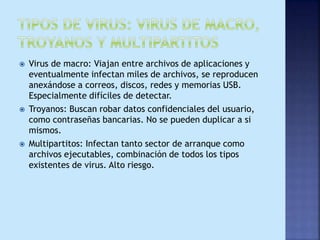  Virus de macro: Viajan entre archivos de aplicaciones y
eventualmente infectan miles de archivos, se reproducen
anexándose a correos, discos, redes y memorias USB.
Especialmente difíciles de detectar.
 Troyanos: Buscan robar datos confidenciales del usuario,
como contraseñas bancarias. No se pueden duplicar a si
mismos.
 Multipartitos: Infectan tanto sector de arranque como
archivos ejecutables, combinación de todos los tipos
existentes de virus. Alto riesgo.
 