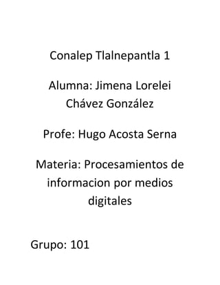 Conalep Tlalnepantla 1
Alumna: Jimena Lorelei
Chávez González
Profe: Hugo Acosta Serna
Materia: Procesamientos de
informacion por medios
digitales
Grupo: 101
 