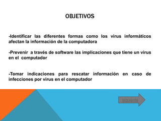 OBJETIVOS
-Identificar las diferentes formas como los virus informáticos
afectan la información de la computadora
-Prevenir a través de software las implicaciones que tiene un virus
en el computador
-Tomar indicaciones para rescatar información en caso de
infecciones por virus en el computador
siguiente
 