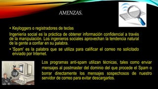 AMENZAS.
• Keyloggers o registradores de teclas
Ingeniería social es la práctica de obtener información confidencial a través
de la manipulación. Los ingenieros sociales aprovechan la tendencia natural
de la gente a confiar en su palabra.
• 'Spam' es la palabra que se utiliza para calificar el correo no solicitado
enviado por Internet.
Los programas anti-spam utilizan técnicas, tales como enviar
mensajes al postmaster del dominio del que procede el Spam o
borrar directamente los mensajes sospechosos de nuestro
servidor de correo para evitar descargarlos.
 