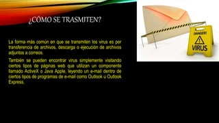 ¿CÓMO SE TRASMITEN?
La forma más común en que se transmiten los virus es por
transferencia de archivos, descarga o ejecución de archivos
adjuntos a correos.
También se pueden encontrar virus simplemente visitando
ciertos tipos de páginas web que utilizan un componente
llamado ActiveX o Java Apple, leyendo un e-mail dentro de
ciertos tipos de programas de e-mail como Outlook u Outlook
Express.
 