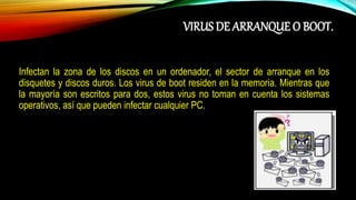 VIRUS DE ARRANQUE O BOOT.
Infectan la zona de los discos en un ordenador, el sector de arranque en los
disquetes y discos duros. Los virus de boot residen en la memoria. Mientras que
la mayoría son escritos para dos, estos virus no toman en cuenta los sistemas
operativos, así que pueden infectar cualquier PC.
 