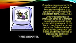 VIRUS RESIDENTES.
Cuando se ponen en marcha, la
primera acción que realizan
consiste en comprobar si se
cumplen todas las condiciones
para atacar (fecha, hora,... etc.).
Otros virus residentes se
mantienen dentro de la memoria
y esperan a que ocurra algún
evento determinado para de esa
forma poder disparar su acción
destructiva. Suelen añadirse al
programa o los programas que
infecta, añadiendo su código al
propio código del fichero
ejecutable.
 