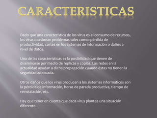 Dado que una característica de los virus es el consumo de recursos,
los virus ocasionan problemas tales como: pérdida de
productividad, cortes en los sistemas de información o daños a
nivel de datos.
Una de las características es la posibilidad que tienen de
diseminarse por medio de replicas y copias. Las redes en la
actualidad ayudan a dicha propagación cuando éstas no tienen la
seguridad adecuada.
Otros daños que los virus producen a los sistemas informáticos son
la pérdida de información, horas de parada productiva, tiempo de
reinstalación, etc.
Hay que tener en cuenta que cada virus plantea una situación
diferente.
 